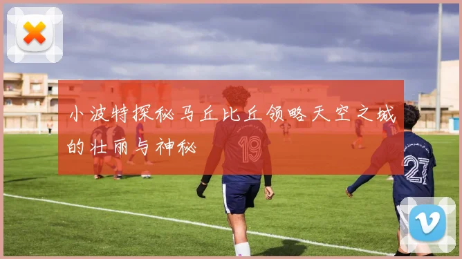 小波特探秘马丘比丘领略天空之城的壮丽与神秘