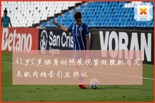41岁C罗晒身材照展现紧致腹肌与完美肌肉线条引发热议