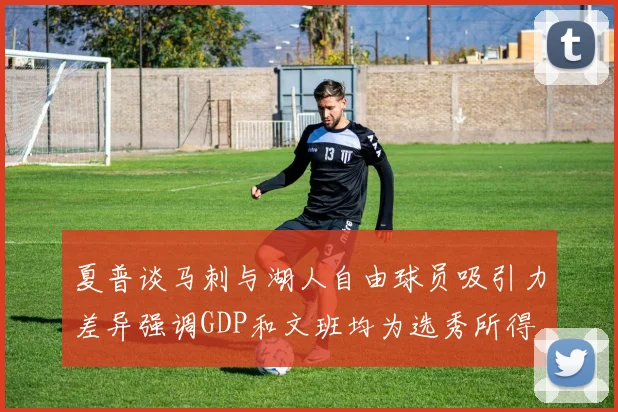 夏普谈马刺与湖人自由球员吸引力差异强调GDP和文班均为选秀所得