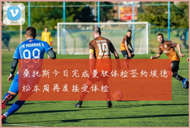 桑托斯今日完成曼联体检签约埃德松本周再度接受体检