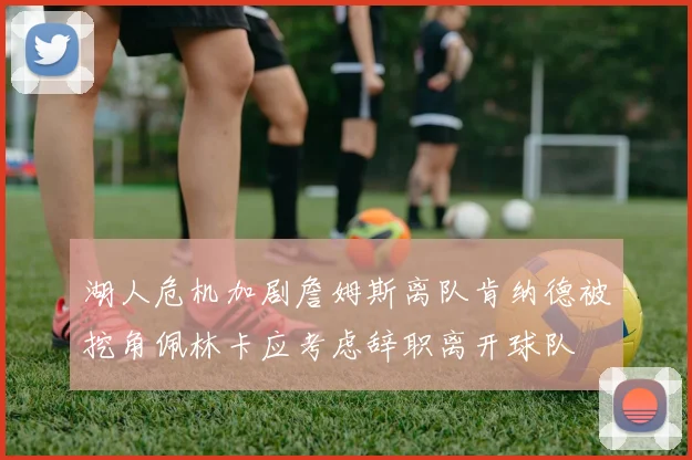 湖人危机加剧詹姆斯离队肯纳德被挖角佩林卡应考虑辞职离开球队