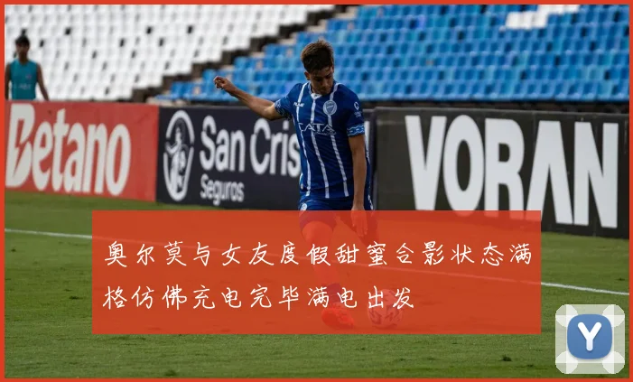 奥尔莫与女友度假甜蜜合影状态满格仿佛充电完毕满电出发