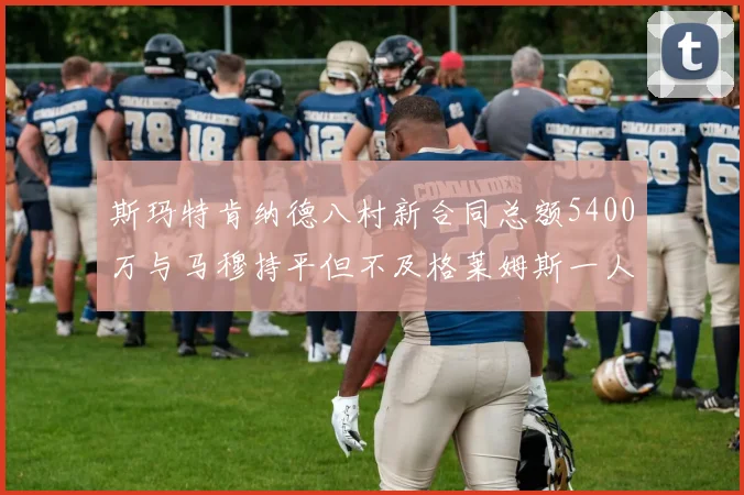 斯玛特肯纳德八村新合同总额5400万与马穆持平但不及格莱姆斯一人