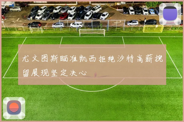 尤文图斯瞄准凯西拒绝沙特高薪挽留展现坚定决心