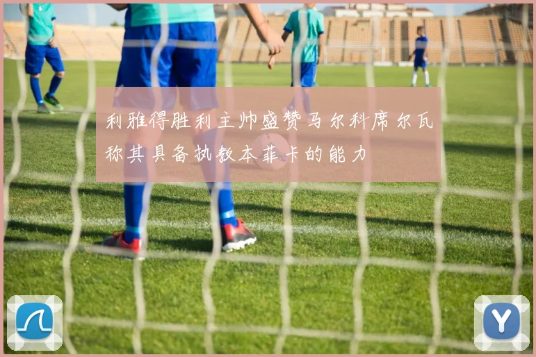 利雅得胜利主帅盛赞马尔科席尔瓦称其具备执教本菲卡的能力