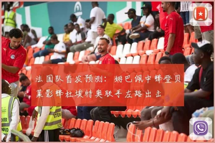 法国队首发预测：姆巴佩中锋登贝莱影锋杜埃特奥联手左路出击
