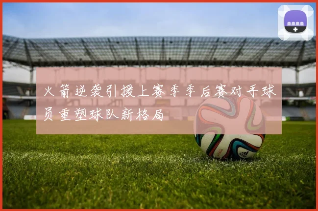 火箭逆袭引援上赛季季后赛对手球员重塑球队新格局
