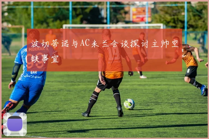 波切蒂诺与AC米兰会谈探讨主帅空缺事宜