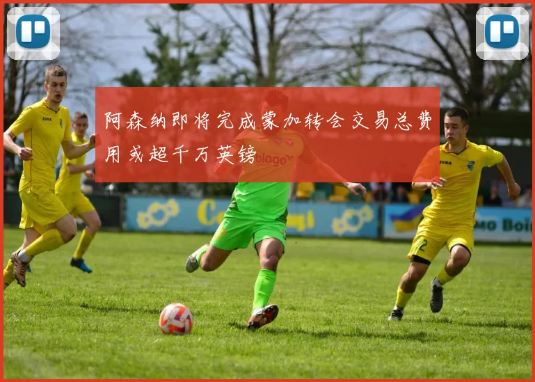 阿森纳即将完成蒙加转会交易总费用或超千万英镑