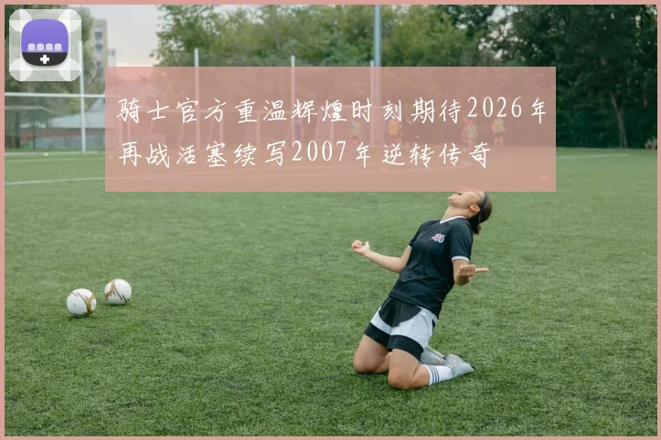 骑士官方重温辉煌时刻期待2026年再战活塞续写2007年逆转传奇