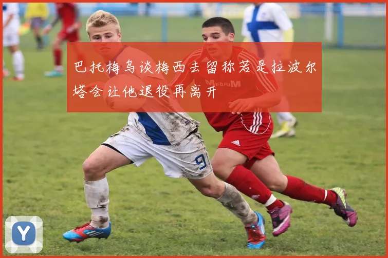 巴托梅乌谈梅西去留称若是拉波尔塔会让他退役再离开